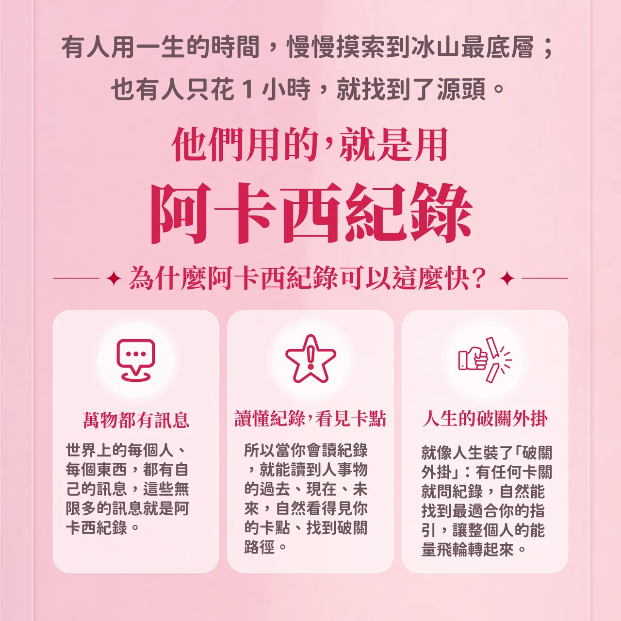 有人用一生的時間慢慢摸索到冰山最底層；也有人只花1小時就找到了源頭。他們用的，就是阿卡西紀錄。為什麼阿卡西紀錄可以這麼快？萬物都有訊息、讀懂紀錄看見卡點、人生的破關外掛